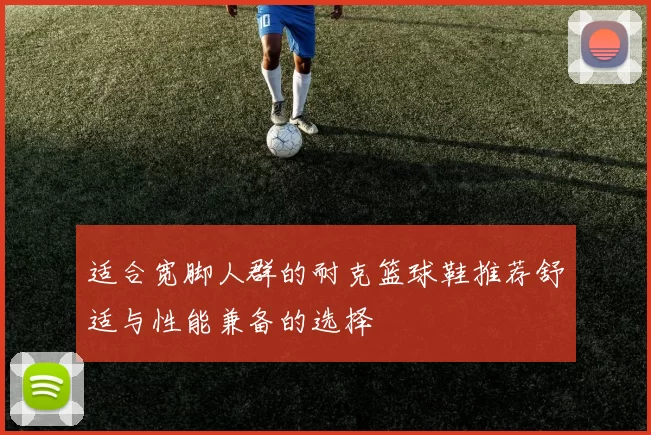 适合宽脚人群的耐克篮球鞋推荐舒适与性能兼备的选择