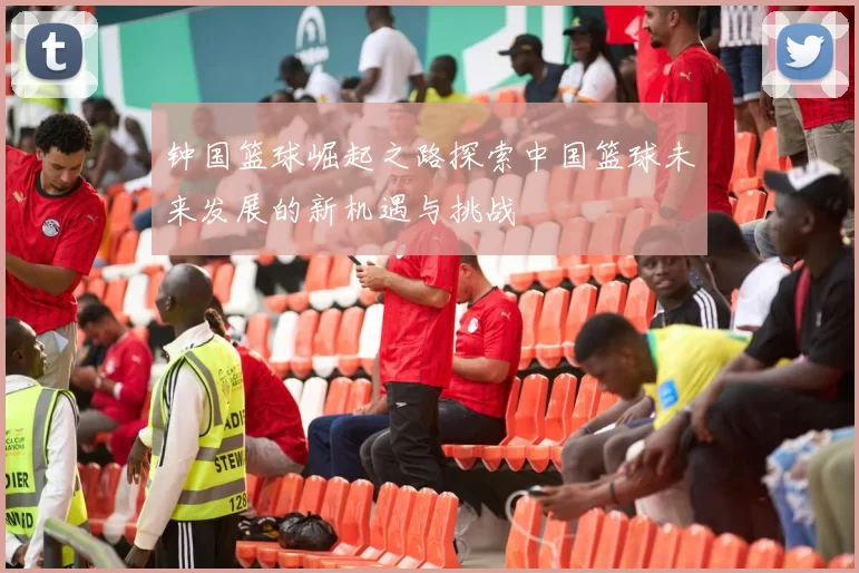 钟国篮球崛起之路探索中国篮球未来发展的新机遇与挑战