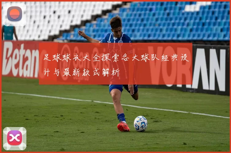 足球球衣大全探索各大球队经典设计与最新款式解析